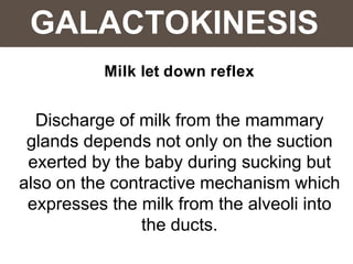 GALACTOKINESIS
Milk let down reflex
Discharge of milk from the mammary
glands depends not only on the suction
exerted by the baby during sucking but
also on the contractive mechanism which
expresses the milk from the alveoli into
the ducts.
 