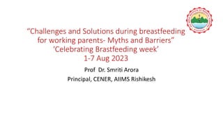 “Challenges and Solutions during breastfeeding
for working parents- Myths and Barriers”
‘Celebrating Brastfeeding week’
1-7 Aug 2023
Prof Dr. Smriti Arora
Principal, CENER, AIIMS Rishikesh
 