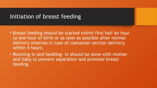 Initiation of breast feeding
• Breast feeding should be started within first half an hour
to one hour of birth or as soon as possible after normal
delivery whereas in case of caesarean section delivery,
within 4 hours.
• Rooming in and bedding- In should be done with mother
and baby to prevent separation and promote breast
feeding.
 