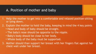 A. Position of mother and baby
1. Help the mother to get into a comfortable and relaxed position-sitting
or lying down.
2. Explain the mother to hold the baby, keeping in mind the 4 key points
• Head and body of baby should be straight.
• The baby's nose should be opposite to the nipple.
• Baby's body should be close to her body.
• Whole body of the baby must be supported.
3. Mother should than support her breast with her fingers flat against her
chest wall under her breast.
 