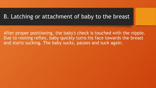 B. Latching or attachment of baby to the breast
After proper positioning, the baby's check is touched with the nipple.
Due to rooting reflex, baby quickly turns his face towards the breast
and starts sucking. The baby sucks, pauses and suck again.
 