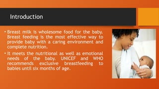 Introduction
• Breast milk is wholesome food for the baby.
Breast feeding is the most effective way to
provide baby with a caring environment and
complete nutrition.
• It meets the nutritional as well as emotional
needs of the baby. UNICEF and WHO
recommends exclusive breastfeeding to
babies until six months of age.
 
