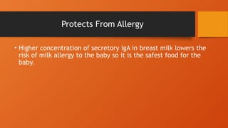 Protects From Allergy
• Higher concentration of secretory IgA in breast milk lowers the
risk of milk allergy to the baby so it is the safest food for the
baby.
 