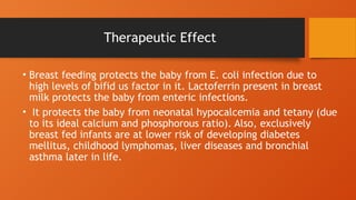Therapeutic Effect
• Breast feeding protects the baby from E. coli infection due to
high levels of bifid us factor in it. Lactoferrin present in breast
milk protects the baby from enteric infections.
• It protects the baby from neonatal hypocalcemia and tetany (due
to its ideal calcium and phosphorous ratio). Also, exclusively
breast fed infants are at lower risk of developing diabetes
mellitus, childhood lymphomas, liver diseases and bronchial
asthma later in life.
 