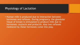 Physiology of Lactation
• Human milk is produced due to interaction between
hormones and reflexes. During pregnancy, the glandular
tissue of breast is stimulated to produce milk due to
hormones- oxytocin and prolactin. Also two reflexes
mediated by these hormones come into play.
 
