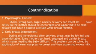 Contraindication
1. Psychological Factors:
Shock, strong pain, anger, anxiety or worry can affect let down
reflex So the mother should be encouraged and supported to be calm,
relaxed and have a positive attitude while breast feeding.
2. Early Breast Engorgement:
During and immediately after delivery, breast may be felt full and
uncomfortable. Some mothers get hard, engorged and painful breast
which makes feeding the baby difficult. This problem can be solved by
application of warm compress to breast and then expressing excess milk.
 