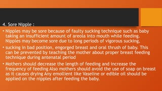 4. Sore Nipple :
• Nipples may be sore because of faulty sucking technique such as baby
taking an insufficient amount of areola into mouth while feeding.
Nipples may become sore due to long periods of vigorous sucking,
• sucking in bad position, engorged breast and oral thrush of baby. This
can be prevented by teaching the mother about proper breast feeding
technique during antenatal period
• Mothers should decrease the length of feeding and increase the
frequency of feeding Also mothers should avoid the use of soap on breast
as it causes drying Any emollient like Vaseline or edible oil should be
applied on the nipples after feeding the baby.
 