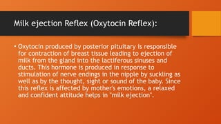 Milk ejection Reflex (Oxytocin Reflex):
• Oxytocin produced by posterior pituitary is responsible
for contraction of breast tissue leading to ejection of
milk from the gland into the lactiferous sinuses and
ducts. This hormone is produced in response to
stimulation of nerve endings in the nipple by suckling as
well as by the thought, sight or sound of the baby. Since
this reflex is affected by mother's emotions, a relaxed
and confident attitude helps in "milk ejection".
 