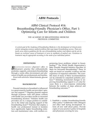 BREASTFEEDING MEDICINE
Volume 1, Number 2, 2006
© Mary Ann Liebert, Inc.




                                      ABM Protocols

                   ABM Clinical Protocol #14:
        Breastfeeding-Friendly Physician’s Office, Part 1:
           Optimizing Care for Infants and Children
                       THE ACADEMY OF BREASTFEEDING MEDICINE
                               PROTOCOL COMMITTEE



     A central goal of the Academy of Breastfeeding Medicine is the development of clinical proto-
     cols for managing common medical problems that may impact breastfeeding success. These pro-
     tocols serve only as guidelines for the care of breastfeeding mothers and infants and do not de-
     lineate an exclusive course of treatment or serve as standards of medical care. Variations in
     treatment may be appropriate according to the needs of an individual patient.



                DEFINITIONS                           periencing fewer problems related to breast-
                                                      feeding.6,7 The World Health Organization’s

B   REASTFEEDING-FRIENDLY     physician’s office: A
    physician’s practice that enthusiastically
promotes, supports, and protects breastfeeding
                                                      Baby Friendly Hospital Initiative describes 10
                                                      Steps for Successful Breastfeeding.8 These 10
                                                      steps are based on scientific evidence and the
through a warm office environment and edu-            experience of respected authorities. The scien-
cation of health care professionals and families.     tific basis of many of these recommendations
  Breast milk substitutes: Infant formula, glucose    can be extended to outpatient pediatric prac-
water.                                                tices.5,9 Initiating incremental changes to im-
                                                      proving breastfeeding support is of value be-
               BACKGROUND                             cause there is a dose-response relationship
                                                      between the number of steps achieved and
   Prenatal intention to breastfeed is influenced     breastfeeding outcomes.10
to a great extent by health care providers’ opin-
ion and support.1,2 Ongoing parental support
through in-person visits and phone contacts
with health care providers results in increased                    RECOMMENDATIONS
breastfeeding duration.3 Pediatric health care
providers are in a unique position to contrib-           1. Establish a written breastfeeding-friendly
ute to the initial and ongoing support of the               office policy.8 Collaborate with colleagues
breastfeeding dyad.4,5 Practices that employ a              and office staff during development. In-
health care professional trained in lactation               form all new staff about policy. Provide
have significantly higher breastfeeding initia-             copies of your practice’s policy to hospitals
tion and maintenance rates, with mothers ex-                and physicians covering for you.


                                                   115
 