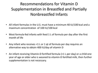Recommendations for Vitamin D
Supplementation in Breastfed and Partially
Nonbreastfed Infants
• All infant formulas in the U.S. must have a minimum 40 IU/100 kcal and a
maximum concentration of 100 IU/100 kcal
• Most formula-fed infants with feed 1 L of formula per day after the first
month of life
• Any infant who receives <1 L or 1 qt of formula per day requires an
alternative way to obtain 400 IU/day of vitamin D
• An infant receiving Vitamin-D fortified formula (>1 L per day) or a child one
year of age or older who is weaned to vitamin-D fortified milk, then further
supplementation is not necessary.
 