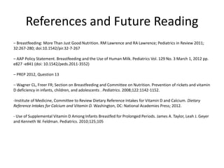 References and Future Reading
– Breastfeeding: More Than Just Good Nutrition. RM Lawrence and RA Lawrence; Pediatrics in Review 2011;
32:267-280; doi:10.1542/pir.32-7-267
– AAP Policy Statement. Breastfeeding and the Use of Human Milk. Pediatrics Vol. 129 No. 3 March 1, 2012 pp.
e827 -e841 (doi: 10.1542/peds.2011-3552)
– PREP 2012, Question 13
– Wagner CL, Freer FR; Section on Breastfeeding and Committee on Nutrition. Prevention of rickets and vitamin
D deficiency in infants, children, and adolescents . Pediatrics. 2008;122:1142-1152.
-Institute of Medicine, Committee to Review Dietary Reference Intakes for Vitamin D and Calcium. Dietary
Reference Intakes for Calcium and Vitamin D. Washington, DC: National Academies Press; 2012.
- Use of Supplemental Vitamin D Among Infants Breastfed for Prolonged Periods. James A. Taylor, Leah J. Geyer
and Kenneth W. Feldman. Pediatrics. 2010;125;105
 