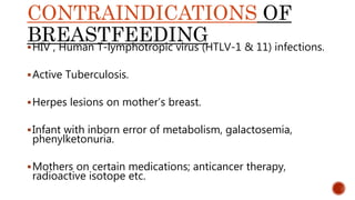 CONTRAINDICATIONS OF
BREASTFEEDINGHIV , Human T-lymphotropic virus (HTLV-1 & 11) infections.
Active Tuberculosis.
Herpes lesions on mother’s breast.
Infant with inborn error of metabolism, galactosemia,
phenylketonuria.
Mothers on certain medications; anticancer therapy,
radioactive isotope etc.
 