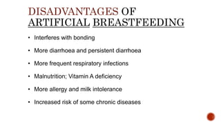 DISADVANTAGES OF
ARTIFICIAL BREASTFEEDING
• Interferes with bonding
• More diarrhoea and persistent diarrhoea
• More frequent respiratory infections
• Malnutrition; Vitamin A deficiency
• More allergy and milk intolerance
• Increased risk of some chronic diseases
 