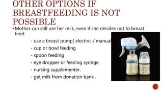 OTHER OPTIONS IF
BREASTFEEDING IS NOT
POSSIBLE
Mother can still use her milk, even if she decides not to breast
feed:
- use a breast pump( electiric / manual )
- cup or bowl feeding
- spoon feeding
- eye dropper or feeding syringe.
- nursing supplementer.
- get milk from donation bank .
 