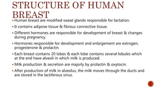 STRUCTURE OF HUMAN
BREAST Human breast are modified sweat glands responsible for lactation.
 It contains adipose tissue & fibrous connective tissue.
 Different hormones are responsible for development of breast & changes
during pregnancy.
 Hormones responsible for development and enlargement are estrogen,
progesterone & prolactin.
 Each breast contains 20 lobes & each lobe contains several lobules which
at the end have alveoli in which milk is produced.
 Milk production & secretion are majorly by prolactin & oxytocin.
 After production of milk in alveolus, the milk moves through the ducts and
are stored in the lactiferous sinus.
 