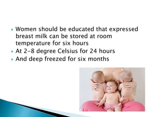  Women should be educated that expressed
breast milk can be stored at room
temperature for six hours
 At 2-8 degree Celsius for 24 hours
 And deep freezed for six months
 
