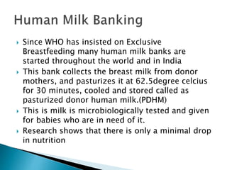  Since WHO has insisted on Exclusive
Breastfeeding many human milk banks are
started throughout the world and in India
 This bank collects the breast milk from donor
mothers, and pasturizes it at 62.5degree celcius
for 30 minutes, cooled and stored called as
pasturized donor human milk.(PDHM)
 This is milk is microbiologically tested and given
for babies who are in need of it.
 Research shows that there is only a minimal drop
in nutrition
 