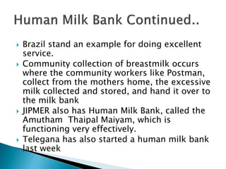  Brazil stand an example for doing excellent
service.
 Community collection of breastmilk occurs
where the community workers like Postman,
collect from the mothers home, the excessive
milk collected and stored, and hand it over to
the milk bank
 JIPMER also has Human Milk Bank, called the
Amutham Thaipal Maiyam, which is
functioning very effectively.
 Telegana has also started a human milk bank
last week
 