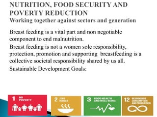 Breast feeding is a vital part and non negotiable
component to end malnutrition.
Breast feeding is not a women sole responsibility,
protection, promotion and supporting breastfeeding is a
collective societal responsibility shared by us all.
Sustainable Development Goals:
 
