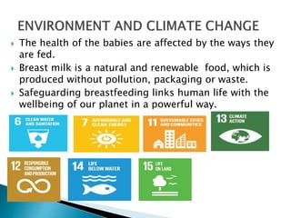  The health of the babies are affected by the ways they
are fed.
 Breast milk is a natural and renewable food, which is
produced without pollution, packaging or waste.
 Safeguarding breastfeeding links human life with the
wellbeing of our planet in a powerful way.
 