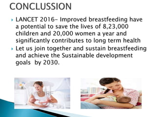  LANCET 2016- Improved breastfeeding have
a potential to save the lives of 8,23,000
children and 20,000 women a year and
significantly contributes to long term health
 Let us join together and sustain breastfeeding
and achieve the Sustainable development
goals by 2030.
 