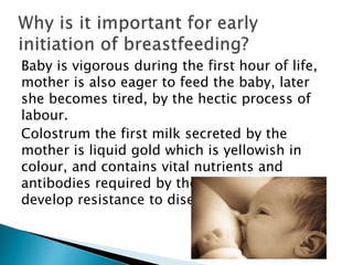 Baby is vigorous during the first hour of life,
mother is also eager to feed the baby, later
she becomes tired, by the hectic process of
labour.
Colostrum the first milk secreted by the
mother is liquid gold which is yellowish in
colour, and contains vital nutrients and
antibodies required by the child to grow and
develop resistance to disease.
 