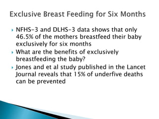  NFHS-3 and DLHS-3 data shows that only
46.5% of the mothers breastfeed their baby
exclusively for six months
 What are the benefits of exclusively
breastfeeding the baby?
 Jones and et al study published in the Lancet
Journal reveals that 15% of underfive deaths
can be prevented
 