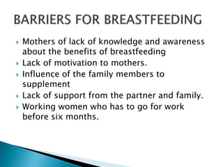  Mothers of lack of knowledge and awareness
about the benefits of breastfeeding
 Lack of motivation to mothers.
 Influence of the family members to
supplement
 Lack of support from the partner and family.
 Working women who has to go for work
before six months.
 