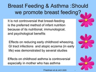 Breast Feeding & Asthma :Should
   we promote breast feeding?
It is not controversial that breast-feeding
is the preferred method of infant nutrition
because of its nutritional, immunological,
and psychological benefits

Effects on reducing early childhood wheezing,
GI tract infections and atopic eczema (in early
life) was demonstrated by several studies

Effects on childhood asthma is controversial
especially in mother who has asthma

                          Friedman et al.JACI 2005   -
 