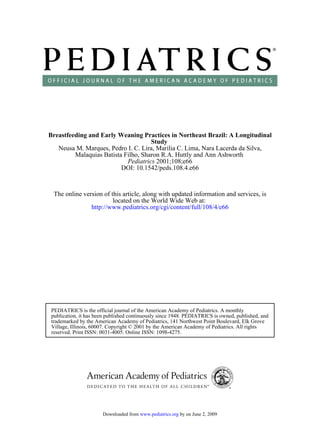 Breastfeeding and Early Weaning Practices in Northeast Brazil: A Longitudinal
                                     Study
   Neusa M. Marques, Pedro I. C. Lira, Marilia C. Lima, Nara Lacerda da Silva,
         Malaquias Batista Filho, Sharon R.A. Huttly and Ann Ashworth
                            Pediatrics 2001;108;e66
                          DOI: 10.1542/peds.108.4.e66



  The online version of this article, along with updated information and services, is
                         located on the World Wide Web at:
                http://www.pediatrics.org/cgi/content/full/108/4/e66




 PEDIATRICS is the official journal of the American Academy of Pediatrics. A monthly
 publication, it has been published continuously since 1948. PEDIATRICS is owned, published, and
 trademarked by the American Academy of Pediatrics, 141 Northwest Point Boulevard, Elk Grove
 Village, Illinois, 60007. Copyright © 2001 by the American Academy of Pediatrics. All rights
 reserved. Print ISSN: 0031-4005. Online ISSN: 1098-4275.




                       Downloaded from www.pediatrics.org by on June 2, 2009
 