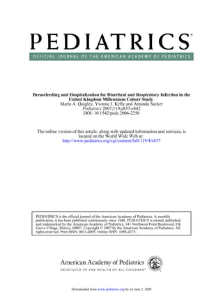 Breastfeeding and Hospitalization for Diarrheal and Respiratory Infection in the
                 United Kingdom Millennium Cohort Study
             Maria A. Quigley, Yvonne J. Kelly and Amanda Sacker
                        Pediatrics 2007;119;e837-e842
                        DOI: 10.1542/peds.2006-2256



  The online version of this article, along with updated information and services, is
                         located on the World Wide Web at:
               http://www.pediatrics.org/cgi/content/full/119/4/e837




 PEDIATRICS is the official journal of the American Academy of Pediatrics. A monthly
 publication, it has been published continuously since 1948. PEDIATRICS is owned, published,
 and trademarked by the American Academy of Pediatrics, 141 Northwest Point Boulevard, Elk
 Grove Village, Illinois, 60007. Copyright © 2007 by the American Academy of Pediatrics. All
 rights reserved. Print ISSN: 0031-4005. Online ISSN: 1098-4275.




                       Downloaded from www.pediatrics.org by on June 2, 2009
 