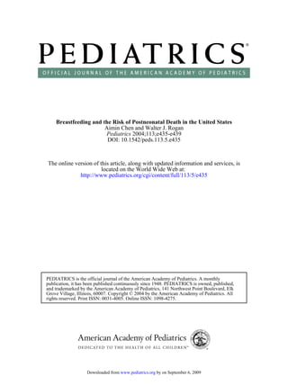Breastfeeding and the Risk of Postneonatal Death in the United States
                       Aimin Chen and Walter J. Rogan
                       Pediatrics 2004;113;e435-e439
                        DOI: 10.1542/peds.113.5.e435



The online version of this article, along with updated information and services, is
                       located on the World Wide Web at:
             http://www.pediatrics.org/cgi/content/full/113/5/e435




PEDIATRICS is the official journal of the American Academy of Pediatrics. A monthly
publication, it has been published continuously since 1948. PEDIATRICS is owned, published,
and trademarked by the American Academy of Pediatrics, 141 Northwest Point Boulevard, Elk
Grove Village, Illinois, 60007. Copyright © 2004 by the American Academy of Pediatrics. All
rights reserved. Print ISSN: 0031-4005. Online ISSN: 1098-4275.




                   Downloaded from www.pediatrics.org by on September 6, 2009
 