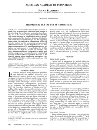 AMERICAN ACADEMY OF PEDIATRICS

                                                   POLICY STATEMENT
      Organizational Principles to Guide and Define the Child Health Care System and/or Improve the Health of All Children



                                                     Section on Breastfeeding


                             Breastfeeding and the Use of Human Milk

ABSTRACT. Considerable advances have occurred in                      tions are consistent with the goals and objectives of
recent years in the scientific knowledge of the benefits of           Healthy People 2010,4 the Department of Health and
breastfeeding, the mechanisms underlying these bene-                  Human Services’ HHS Blueprint for Action on Breastfeed-
fits, and in the clinical management of breastfeeding.                ing,5 and the United States Breastfeeding Committee’s
This policy statement on breastfeeding replaces the 1997              Breastfeeding in the United States: A National Agenda.6
policy statement of the American Academy of Pediatrics
and reflects this newer knowledge and the supporting
                                                                         This statement provides the foundation for issues
publications. The benefits of breastfeeding for the in-               related to breastfeeding and lactation management
fant, the mother, and the community are summarized,                   for other AAP publications including the New Moth-
and recommendations to guide the pediatrician and other               er’s Guide to Breastfeeding7 and chapters dealing with
health care professionals in assisting mothers in the ini-            breastfeeding in the AAP/American College of Ob-
tiation and maintenance of breastfeeding for healthy                  stetricians and Gynecologists Guidelines for Perinatal
term infants and high-risk infants are presented. The                 Care,8 the Pediatric Nutrition Handbook,9 the Red
policy statement delineates various ways in which pedi-               Book,10 and the Handbook of Pediatric Environmental
atricians can promote, protect, and support breastfeeding             Health.11
not only in their individual practices but also in the
hospital, medical school, community, and nation. Pedi-                                        THE NEED
atrics 2005;115:496–506; breast, breastfeeding, breast milk,
human milk, lactation.                                                Child Health Benefits
                                                                        Human milk is species-specific, and all substitute
                                                                      feeding preparations differ markedly from it, making
ABBREVIATIONS. AAP, American Academy of Pediatrics; WIC,
Supplemental Nutrition Program for Women, Infants, and Children;      human milk uniquely superior for infant feeding.12
CMV, cytomegalovirus; G6PD, glucose-6-phosphate dehydrogenase.        Exclusive breastfeeding is the reference or normative
                                                                      model against which all alternative feeding methods
                      INTRODUCTION                                    must be measured with regard to growth, health,


E
       xtensive research using improved epidemio-                     development, and all other short- and long-term out-
       logic methods and modern laboratory tech-                      comes. In addition, human milk-fed premature in-
       niques documents diverse and compelling ad-                    fants receive significant benefits with respect to host
vantages for infants, mothers, families, and society                  protection and improved developmental outcomes
from breastfeeding and use of human milk for infant                   compared with formula-fed premature infants.13–22
feeding.1 These advantages include health, nutri-                     From studies in preterm and term infants, the fol-
tional, immunologic, developmental, psychologic,                      lowing outcomes have been documented.
social, economic, and environmental benefits. In
1997, the American Academy of Pediatrics (AAP)                        Infectious Diseases
published the policy statement Breastfeeding and the                     Research in developed and developing countries
Use of Human Milk.2 Since then, significant advances                  of the world, including middle-class populations in
in science and clinical medicine have occurred. This                  developed countries, provides strong evidence that
revision cites substantial new research on the impor-                 human milk feeding decreases the incidence and/or
tance of breastfeeding and sets forth principles to                   severity of a wide range of infectious diseases23 in-
guide pediatricians and other health care profession-                 cluding bacterial meningitis,24,25 bacteremia,25,26 di-
als in assisting women and children in the initiation                 arrhea,27–33 respiratory tract infection,22,33–40 necro-
and maintenance of breastfeeding. The ways pedia-                     tizing enterocolitis,20,21 otitis media,27,41–45 urinary
tricians can protect, promote, and support breast-                    tract infection,46,47 and late-onset sepsis in preterm
feeding in their individual practices, hospitals, med-                infants.17,20 In addition, postneonatal infant mortal-
ical schools, and communities are delineated, and the                 ity rates in the United States are reduced by 21% in
central role of the pediatrician in coordinating breast-              breastfed infants.48
feeding management and providing a medical home
for the child is emphasized.3 These recommenda-                       Other Health Outcomes
                                                                        Some studies suggest decreased rates of sudden
doi:10.1542/peds.2004-2491
                                                                      infant death syndrome in the first year of life49–55 and
PEDIATRICS (ISSN 0031 4005). Copyright © 2005 by the American Acad-   reduction in incidence of insulin-dependent (type 1)
emy of Pediatrics.                                                    and non–insulin-dependent (type 2) diabetes melli-

496      PEDIATRICS Vol. 115 No. 2 February 2005
 