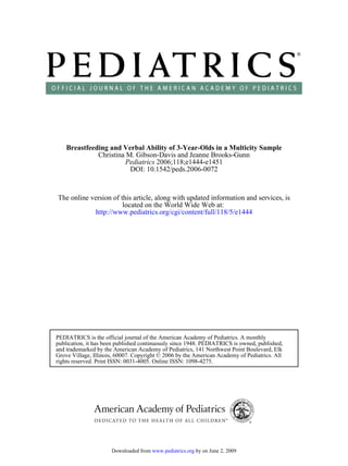 Breastfeeding and Verbal Ability of 3-Year-Olds in a Multicity Sample
              Christina M. Gibson-Davis and Jeanne Brooks-Gunn
                       Pediatrics 2006;118;e1444-e1451
                         DOI: 10.1542/peds.2006-0072



The online version of this article, along with updated information and services, is
                       located on the World Wide Web at:
            http://www.pediatrics.org/cgi/content/full/118/5/e1444




PEDIATRICS is the official journal of the American Academy of Pediatrics. A monthly
publication, it has been published continuously since 1948. PEDIATRICS is owned, published,
and trademarked by the American Academy of Pediatrics, 141 Northwest Point Boulevard, Elk
Grove Village, Illinois, 60007. Copyright © 2006 by the American Academy of Pediatrics. All
rights reserved. Print ISSN: 0031-4005. Online ISSN: 1098-4275.




                      Downloaded from www.pediatrics.org by on June 2, 2009
 