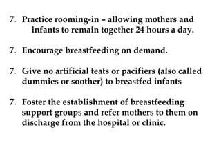 7. Practice rooming-in – allowing mothers and
infants to remain together 24 hours a day.
7. Encourage breastfeeding on demand.
7. Give no artificial teats or pacifiers (also called
dummies or soother) to breastfed infants
7. Foster the establishment of breastfeeding
support groups and refer mothers to them on
discharge from the hospital or clinic.
 