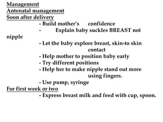 Management
Antenatal management
Soon after delivery
- Build mother’s confidence
- Explain baby suckles BREAST not
nipple
- Let the baby explore breast, skin-to skin
contact
- Help mother to position baby early
- Try different positions
- Help her to make nipple stand out more
using fingers.
- Use pump, syringe
For first week or two
- Express breast milk and feed with cup, spoon.
 