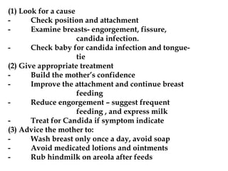 (1) Look for a cause
- Check position and attachment
- Examine breasts- engorgement, fissure,
candida infection.
- Check baby for candida infection and tongue-
tie
(2) Give appropriate treatment
- Build the mother’s confidence
- Improve the attachment and continue breast
feeding
- Reduce engorgement – suggest frequent
feeding , and express milk
- Treat for Candida if symptom indicate
(3) Advice the mother to:
- Wash breast only once a day, avoid soap
- Avoid medicated lotions and ointments
- Rub hindmilk on areola after feeds
 