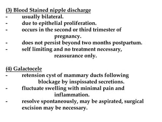 (3) Blood Stained nipple discharge
- usually bilateral.
- due to epithelial proliferation.
- occurs in the second or third trimester of
pregnancy.
- does not persist beyond two months postpartum.
- self limiting and no treatment necessary,
reassurance only.
(4) Galactocele
- retension cyst of mammary ducts following
blockage by inspissated secretions.
- fluctuate swelling with minimal pain and
inflammation.
- resolve spontaneously, may be aspirated, surgical
excision may be necessary.
 