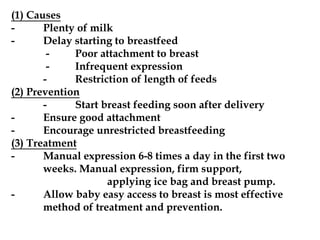 (1) Causes
- Plenty of milk
- Delay starting to breastfeed
- Poor attachment to breast
- Infrequent expression
- Restriction of length of feeds
(2) Prevention
- Start breast feeding soon after delivery
- Ensure good attachment
- Encourage unrestricted breastfeeding
(3) Treatment
- Manual expression 6-8 times a day in the first two
weeks. Manual expression, firm support,
applying ice bag and breast pump.
- Allow baby easy access to breast is most effective
method of treatment and prevention.
 