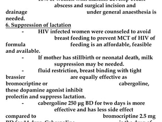 - 10% of women with mastitis develop breast
abscess and surgical incision and
drainage under general anaesthesia is
needed.
6. Suppression of lactation
- HIV infected women were counseled to avoid
breast feeding to prevent MCT of HIV of
formula feeding is an affordable, feasible
and available.
- If mother has stillbirth or neonatal death, milk
suppression may be needed.
- fluid restriction, breast binding with tight
brassier are equally effective as
bromocriptine or cabergoline,
these dopamine agonist inhibit
prolectin and suppress lactation.
- cabergoline 250 μg BD for two days is more
effective and has less side effect
compared to bromocriptine 2.5 mg
 
