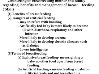 Counseling of breastfeeding mother and family
regarding benefits and management of breast feeding.
( Skill)
(1) Benefits of breast feeding
(2) Dangers of artificial feeding
– may interfere with bonding
- Artificially fed baby is more likely to become
ill with diarrhoea, respiratory and other
infection
- More likely to develop eczema
- More likely to develop chronic diseases such
as diabetes
- Lower intelligence
(3)Terms of breastfeeding
(a) Exclusive breastfeeding- means giving a
baby no other food apart from breast
feeding.
(b) Artificial feeding – means feeding a baby on
 