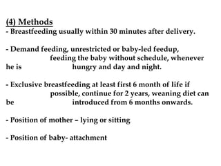 (4) Methods
- Breastfeeding usually within 30 minutes after delivery.
- Demand feeding, unrestricted or baby-led feedup,
feeding the baby without schedule, whenever
he is hungry and day and night.
- Exclusive breastfeeding at least first 6 month of life if
possible, continue for 2 years, weaning diet can
be introduced from 6 months onwards.
- Position of mother – lying or sitting
- Position of baby- attachment
 