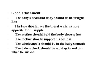  Good attachment
 The baby's head and body should be in straight
line
 His face should face the breast with his nose
opposite the nipple
 The mother should hold the body close to her
 The mother should support his bottom.
 The whole areola should be in the baby's mouth.
 The baby's check should be moving in and out
when he suckle.
 