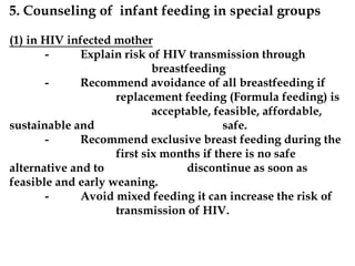 5. Counseling of infant feeding in special groups
(1) in HIV infected mother
- Explain risk of HIV transmission through
breastfeeding
- Recommend avoidance of all breastfeeding if
replacement feeding (Formula feeding) is
acceptable, feasible, affordable,
sustainable and safe.
- Recommend exclusive breast feeding during the
first six months if there is no safe
alternative and to discontinue as soon as
feasible and early weaning.
- Avoid mixed feeding it can increase the risk of
transmission of HIV.
 