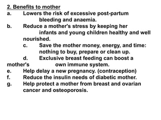 2. Benefits to mother
a. Lowers the risk of excessive post-partum
bleeding and anaemia.
b. Reduce a mother's stress by keeping her
infants and young children healthy and well
nourished.
c. Save the mother money, energy, and time:
nothing to buy, prepare or clean up.
d. Exclusive breast feeding can boost a
mother's own immune system.
e. Help delay a new pregnancy. (contraception)
f. Reduce the insulin needs of diabetic mother.
g. Help protect a mother from breast and ovarian
cancer and osteoporosis.
 