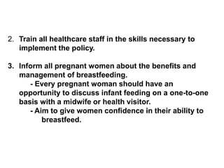 2. Train all healthcare staff in the skills necessary to
implement the policy.
3. Inform all pregnant women about the benefits and
management of breastfeeding.
- Every pregnant woman should have an
opportunity to discuss infant feeding on a one-to-one
basis with a midwife or health visitor.
- Aim to give women confidence in their ability to
breastfeed.
 