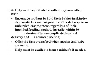  4. Help mothers initiate breastfeeding soon after
birth.
 - Encourage mothers to hold their babies in skin-to-
skin contact as soon as possible after delivery in an
unhurried environment, regardless of their
intended feeding method. (usually within 30
minutes after uncomplicated vaginal
delivery and Caesarean section)
 - Offer the first breastfeed when mother and baby
are ready.
 - Help must be available from a midwife if needed.
 