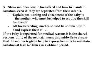 5. Show mothers how to breastfeed and how to maintain
lactation, even if they are separated from their infants.
- Explain positioning and attachment of the baby to
the mother, who must be helped to acquire the skill
for herself.
- All breastfeeding, mother should be shown how to
hand express their milk.
If the baby is separated for medical reasons it is the shared
responsibility of the neonatal nurse and midwife to ensure
that the mother is given help to express her milk to maintain
lactation at least 6-8 times in a 24-hour period.
 