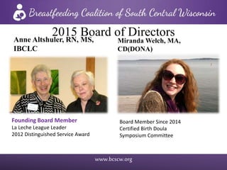 www.bcscw.org
2015 Board of DirectorsAnne Altshuler, RN, MS,
IBCLC
Founding Board Member
La Leche League Leader
2012 Distinguished Service Award
Miranda Welch, MA,
CD(DONA)
Board Member Since 2014
Certified Birth Doula
Symposium Committee
 
