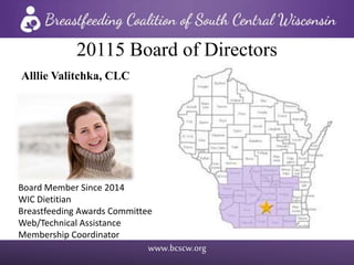 www.bcscw.org
20115 Board of Directors
Alllie Valitchka, CLC
Board Member Since 2014
WIC Dietitian
Breastfeeding Awards Committee
Web/Technical Assistance
Membership Coordinator
 
